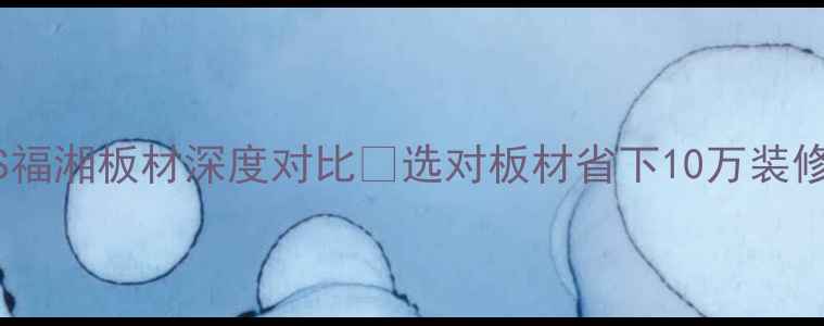 图片 🔥必看！湖湘板材VS福湘板材深度对比✅选对板材省下10万装修费💡附选购全攻略2