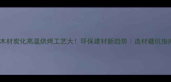 图片 🔥木材炭化高温烘烤工艺大！环保建材新趋势｜选材避坑指南2