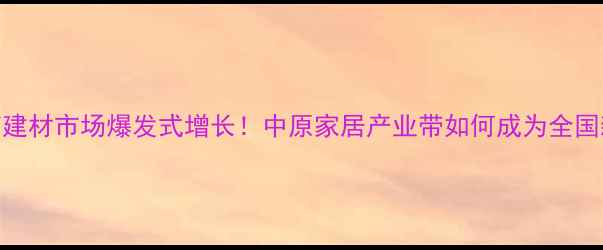 图片 🔥河南建材市场爆发式增长！中原家居产业带如何成为全国新风口