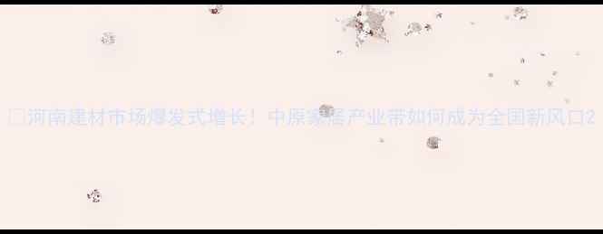 图片 🔥河南建材市场爆发式增长！中原家居产业带如何成为全国新风口2