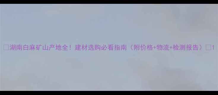 图片 🔥湖南白麻矿山产地全！建材选购必看指南（附价格+物流+检测报告）🔥1