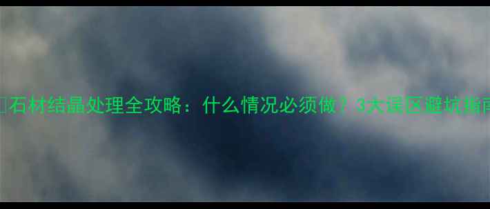 图片 🔥石材结晶处理全攻略：什么情况必须做？3大误区避坑指南