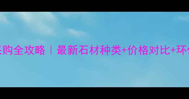 图片 🔥荆门石材采购全攻略｜最新石材种类+价格对比+环保避坑指南💡