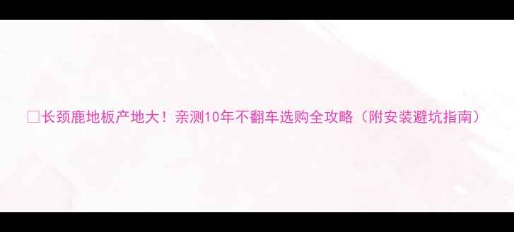 图片 🔥长颈鹿地板产地大！亲测10年不翻车选购全攻略（附安装避坑指南）