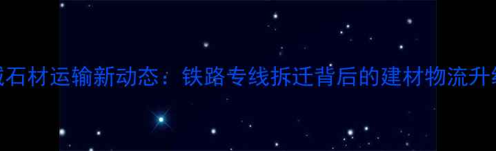 图片 🔥麻城石材运输新动态：铁路专线拆迁背后的建材物流升级全📌